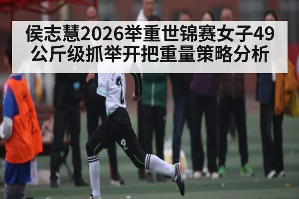 侯志慧2026举重世锦赛女子49公斤级抓举开把重量策略分析