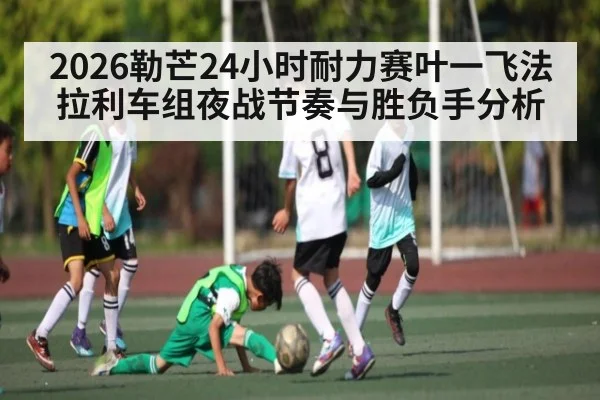 2026勒芒24小时耐力赛叶一飞法拉利车组夜战节奏与胜负手分析