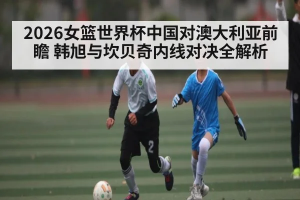 2026女篮世界杯中国对澳大利亚前瞻 韩旭与坎贝奇内线对决全解析