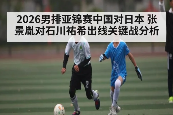 2026男排亚锦赛中国对日本 张景胤对石川祐希出线关键战分析