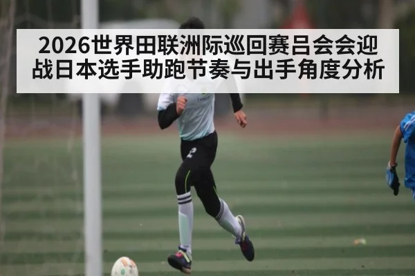 2026世界田联洲际巡回赛吕会会迎战日本选手助跑节奏与出手角度分析